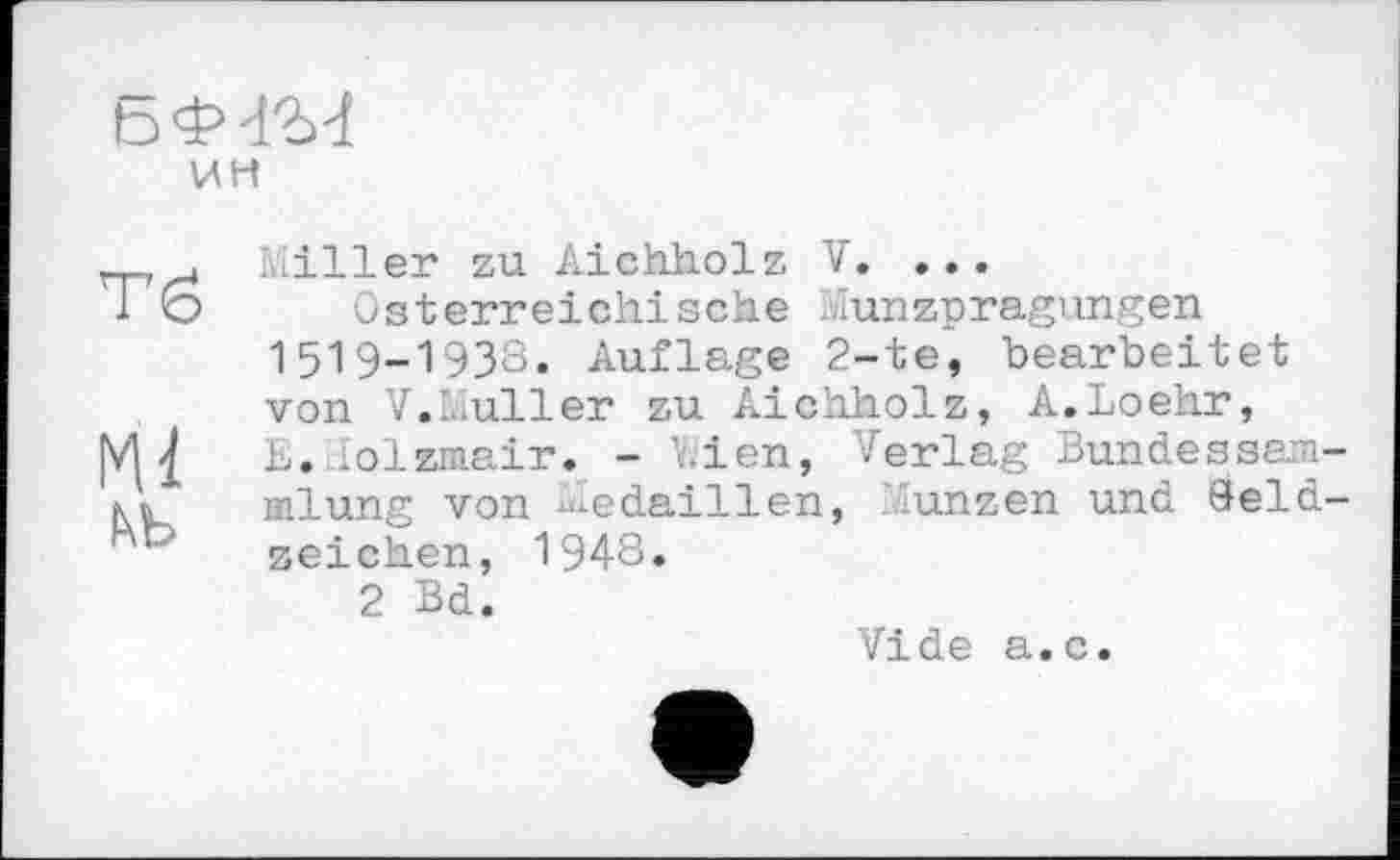 ﻿Б'іЧ'М
ин
Тб
Ml
ьь
Miller zu Aichholz V. ...
Österreichische Münzprägungen 1519-1938. Auflage 2-te, bearbeitet von V.Muller zu Aichholz, A.Loehr, E. .olzmair. - Vien, Verlag Bundessam inlung von Medaillen, Münzen und Seid seichen, 1948.
2 Bd.
Vide a.c.